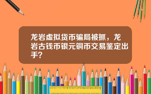 龙岩虚拟货币骗局被抓，龙岩古钱币银元铜币交易鉴定出手？