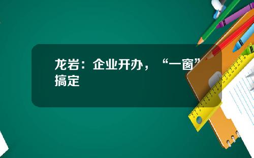 龙岩：企业开办，“一窗”搞定