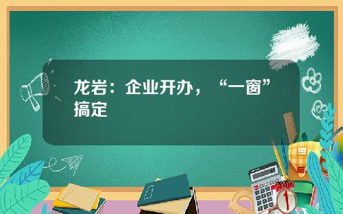 龙岩：企业开办，“一窗”搞定