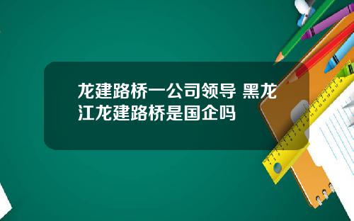 龙建路桥一公司领导 黑龙江龙建路桥是国企吗