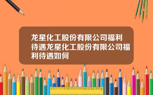 龙星化工股份有限公司福利待遇龙星化工股份有限公司福利待遇如何