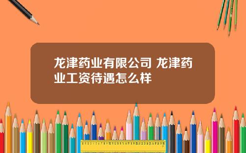 龙津药业有限公司 龙津药业工资待遇怎么样
