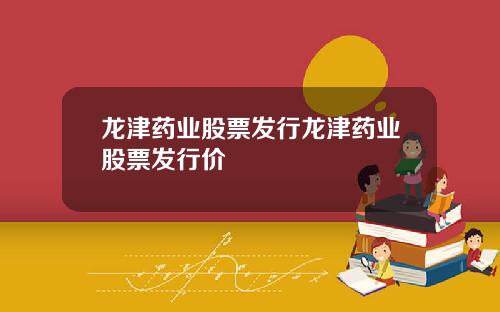 龙津药业股票发行龙津药业股票发行价