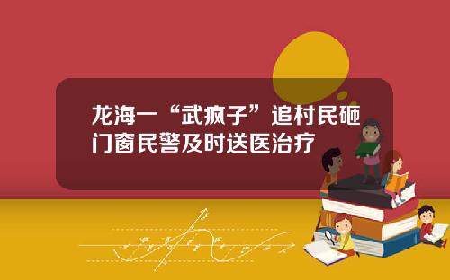 龙海一“武疯子”追村民砸门窗民警及时送医治疗