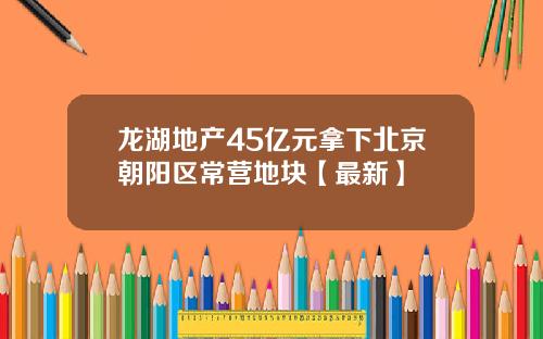 龙湖地产45亿元拿下北京朝阳区常营地块【最新】
