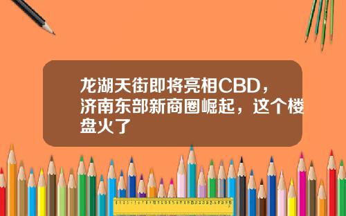 龙湖天街即将亮相CBD，济南东部新商圈崛起，这个楼盘火了
