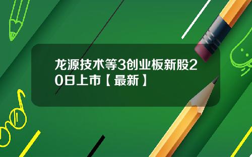 龙源技术等3创业板新股20日上市【最新】