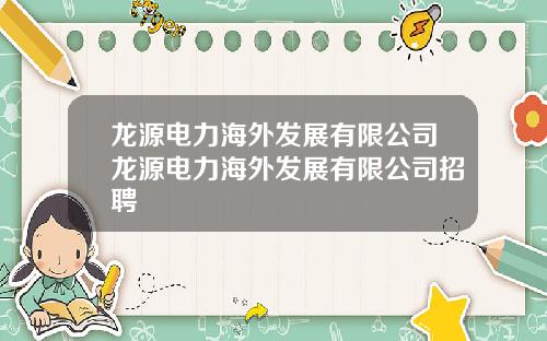 龙源电力海外发展有限公司龙源电力海外发展有限公司招聘