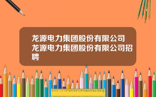 龙源电力集团股份有限公司龙源电力集团股份有限公司招聘
