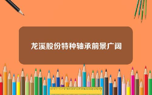 龙溪股份特种轴承前景广阔