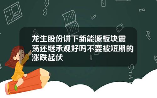 龙生股份讲下新能源板块震荡还继承观好吗不要被短期的涨跌起伏