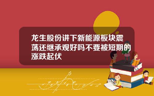 龙生股份讲下新能源板块震荡还继承观好吗不要被短期的涨跌起伏