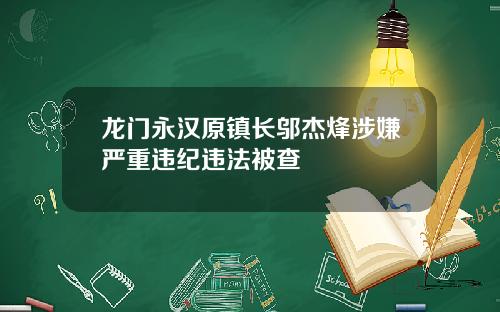 龙门永汉原镇长邬杰烽涉嫌严重违纪违法被查