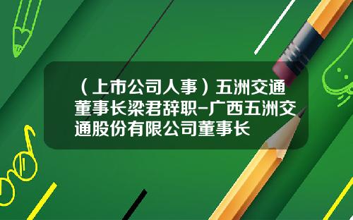 （上市公司人事）五洲交通董事长梁君辞职-广西五洲交通股份有限公司董事长