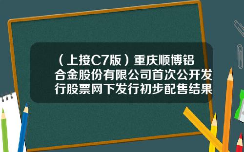 （上接C7版）重庆顺博铝合金股份有限公司首次公开发行股票网下发行初步配售结果公告（下转C9版）
