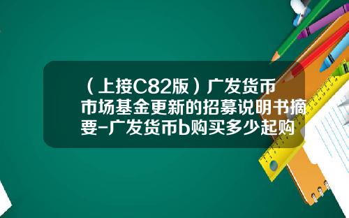 （上接C82版）广发货币市场基金更新的招募说明书摘要-广发货币b购买多少起购