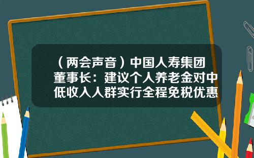 （两会声音）中国人寿集团董事长：建议个人养老金对中低收入人群实行全程免税优惠-人寿养老基金