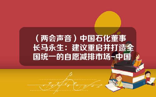 （两会声音）中国石化董事长马永生：建议重启并打造全国统一的自愿减排市场-中国石化股份有限公司董事长