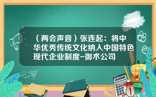 （两会声音）张连起：将中华优秀传统文化纳入中国特色现代企业制度-御术公司