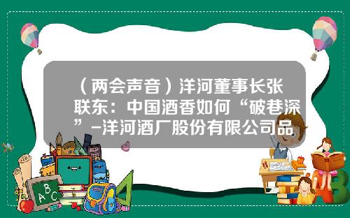 （两会声音）洋河董事长张联东：中国酒香如何“破巷深”-洋河酒厂股份有限公司品牌营销