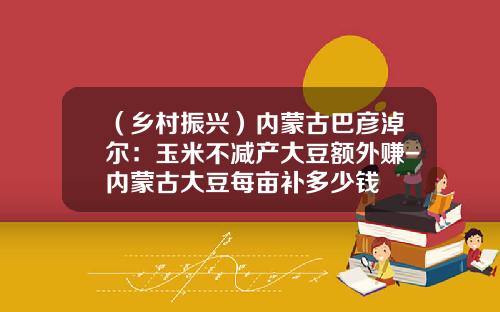（乡村振兴）内蒙古巴彦淖尔：玉米不减产大豆额外赚-内蒙古大豆每亩补多少钱