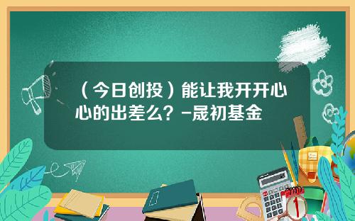 （今日创投）能让我开开心心的出差么？-晟初基金
