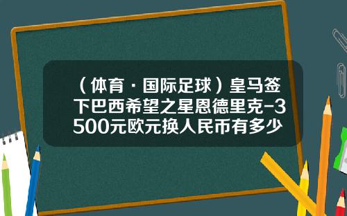 （体育·国际足球）皇马签下巴西希望之星恩德里克-3500元欧元换人民币有多少