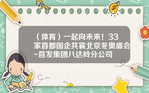 （体育）一起向未来！33家首都国企共襄北京冬奥盛会-首发集团八达岭分公司