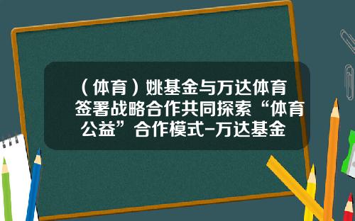 （体育）姚基金与万达体育签署战略合作共同探索“体育+公益”合作模式-万达基金