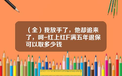 （全）我放手了，他却追来了，呵-红上红F满五年退保可以取多少钱