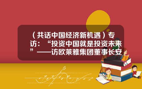 （共话中国经济新机遇）专访：“投资中国就是投资未来”——访欧莱雅集团董事长安巩-新华社投资控股有限公司