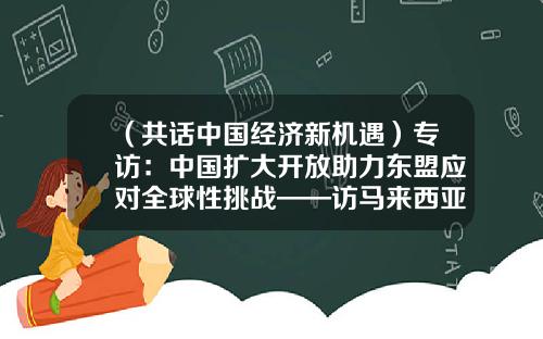 （共话中国经济新机遇）专访：中国扩大开放助力东盟应对全球性挑战——访马来西亚中华总商会社会经济研究中心执行董事李兴裕-中国国际贸易股份有限公司