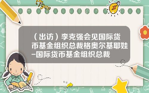 （出访）李克强会见国际货币基金组织总裁格奥尔基耶娃-国际货币基金组织总裁