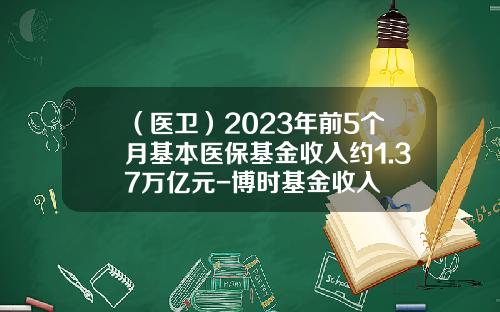 （医卫）2023年前5个月基本医保基金收入约1.37万亿元-博时基金收入