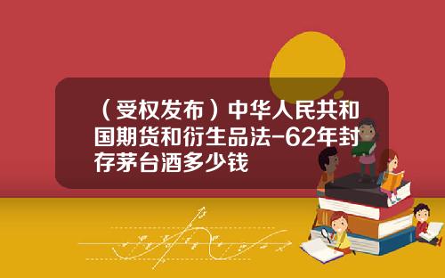 （受权发布）中华人民共和国期货和衍生品法-62年封存茅台酒多少钱