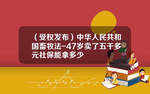 （受权发布）中华人民共和国畜牧法-47岁卖了五千多元社保能拿多少