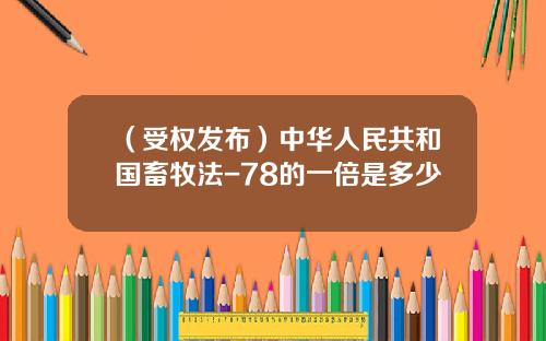 （受权发布）中华人民共和国畜牧法-78的一倍是多少