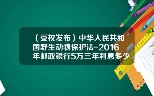 （受权发布）中华人民共和国野生动物保护法-2016年邮政银行5万三年利息多少
