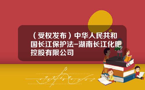 （受权发布）中华人民共和国长江保护法-湖南长江化肥控股有限公司