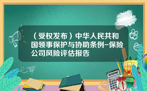 （受权发布）中华人民共和国领事保护与协助条例-保险公司风险评估报告