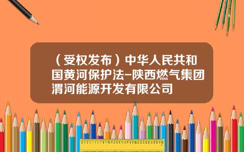 （受权发布）中华人民共和国黄河保护法-陕西燃气集团渭河能源开发有限公司