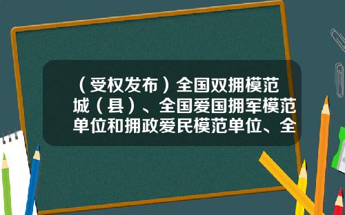 （受权发布）全国双拥模范城（县）、全国爱国拥军模范单位和拥政爱民模范单位、全国爱国拥军模范和拥政爱民模范名单