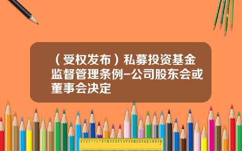 （受权发布）私募投资基金监督管理条例-公司股东会或董事会决定