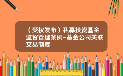 （受权发布）私募投资基金监督管理条例-基金公司关联交易制度