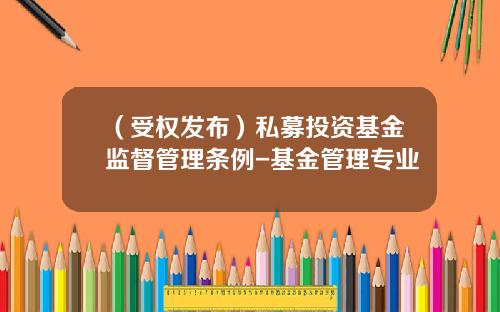 （受权发布）私募投资基金监督管理条例-基金管理专业