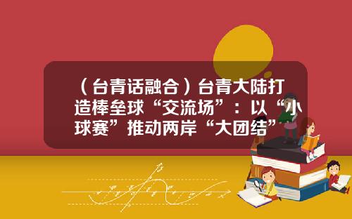 （台青话融合）台青大陆打造棒垒球“交流场”：以“小球赛”推动两岸“大团结”