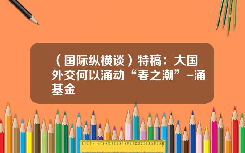 （国际纵横谈）特稿：大国外交何以涌动“春之潮”-涌基金