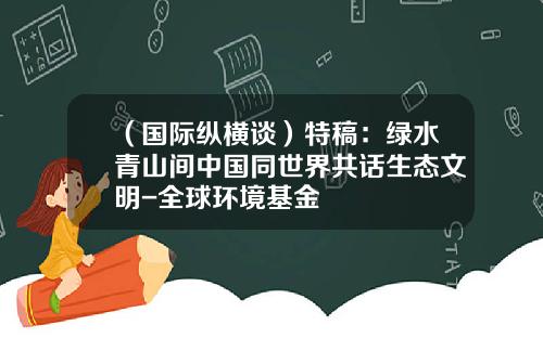 （国际纵横谈）特稿：绿水青山间中国同世界共话生态文明-全球环境基金