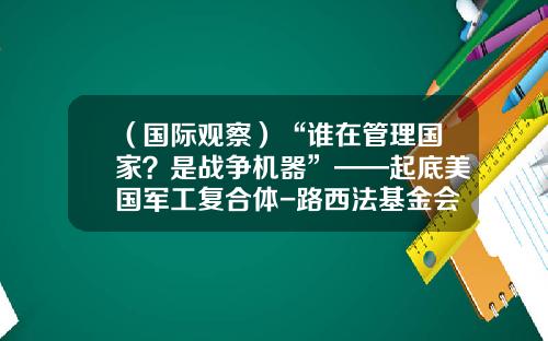 （国际观察）“谁在管理国家？是战争机器”——起底美国军工复合体-路西法基金会