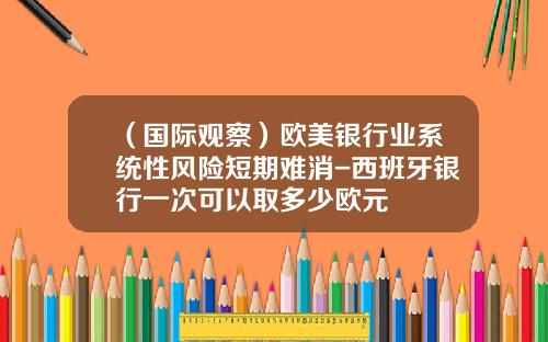 （国际观察）欧美银行业系统性风险短期难消-西班牙银行一次可以取多少欧元